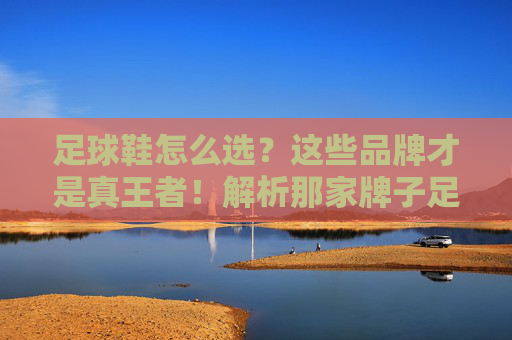 足球鞋怎么选？这些品牌才是真王者！解析那家牌子足球鞋好的终极答案
