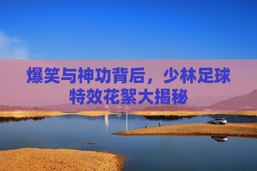 爆笑与神功背后，少林足球特效花絮大揭秘