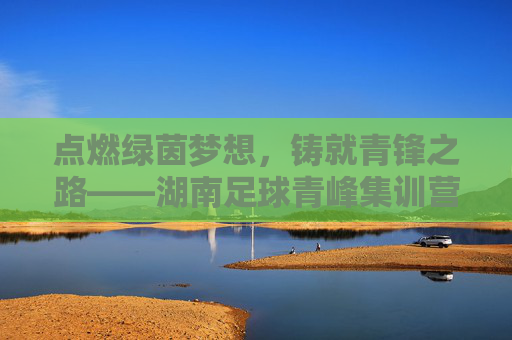 点燃绿茵梦想，铸就青锋之路——湖南足球青峰集训营，为青春插上足球的翅膀