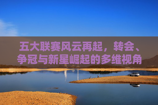 五大联赛风云再起，转会、争冠与新星崛起的多维视角