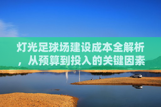 灯光足球场建设成本全解析，从预算到投入的关键因素，灯光足球场建设成本全解析，预算到投入的关键因素