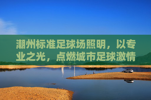 潮州标准足球场照明，以专业之光，点燃城市足球激情