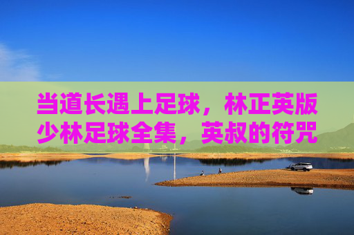 当道长遇上足球，林正英版少林足球全集，英叔的符咒与黄金右脚