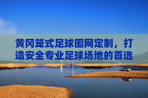 黄冈笼式足球围网定制，打造安全专业足球场地的首选方案