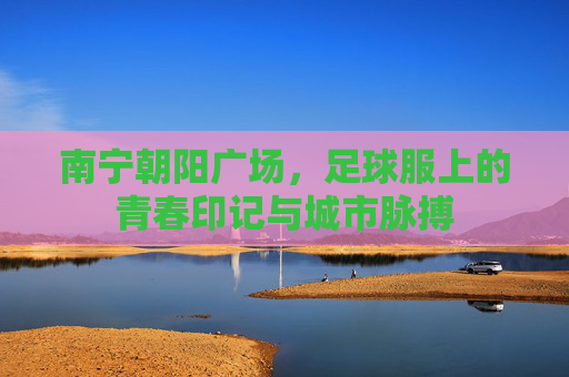 南宁朝阳广场，足球服上的青春印记与城市脉搏