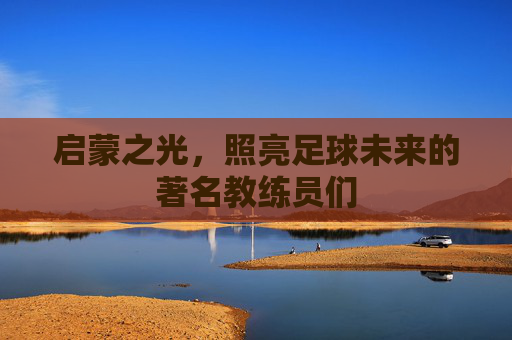 启蒙之光，照亮足球未来的著名教练员们