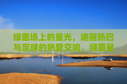绿茵场上的星光，迪丽热巴与足球的热爱交响，绿茵星光，迪丽热巴与足球的热爱交响