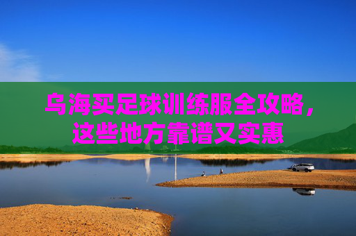 乌海买足球训练服全攻略，这些地方靠谱又实惠
