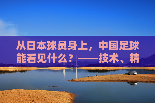 从日本球员身上,中国足球能看见什么?——技术、精神与体系的镜像 从日本球员身上,中国足球能看见什么?——技术、精神与体系的镜像