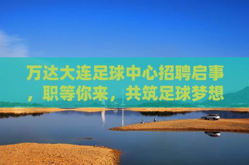 万达大连足球中心招聘启事,职等你来,共筑足球梦想! 万达大连足球中心招聘启事,职等你来,共筑足球梦想!