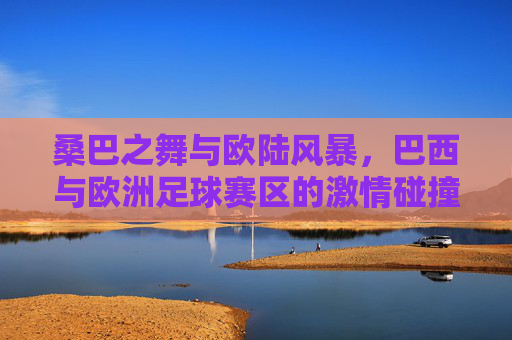 桑巴之舞与欧陆风暴，巴西与欧洲足球赛区的激情碰撞与时代交响，桑巴之舞与欧陆风暴，碰撞与交响