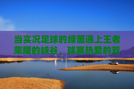 当实况足球的绿茵遇上王者荣耀的峡谷,球赛热爱的双面狂欢 当实况足球的绿茵遇上王者荣耀的峡谷,球赛热爱的双面狂欢