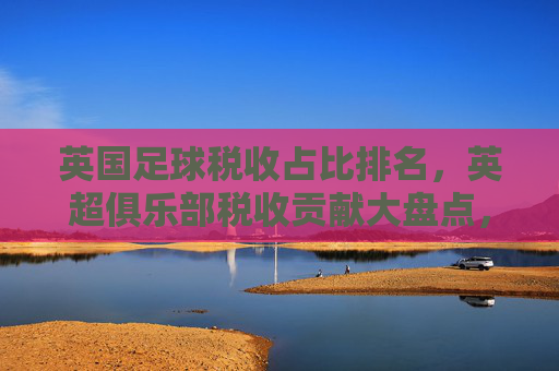 英国足球税收占比排名，英超俱乐部税收贡献大盘点，英国足球税收占比，英超俱乐部贡献大盘点