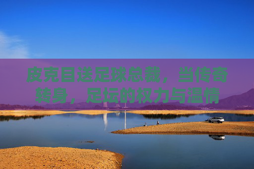 皮克目送足球总裁，当传奇转身，足坛的权力与温情