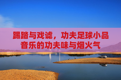 踢踏与戏谑,功夫足球小品音乐的功夫味与烟火气 踢踏与戏谑,功夫足球小品音乐的功夫味与烟火气
