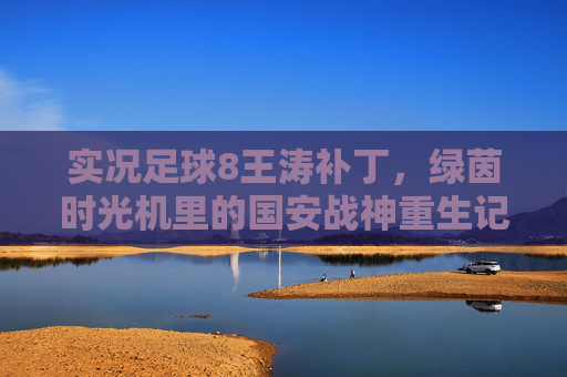 实况足球8王涛补丁,绿茵时光机里的国安战神重生记 实况足球8王涛补丁,绿茵时光机里的国安战神重生记