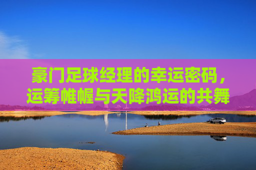 豪门足球经理的幸运密码，运筹帷幄与天降鸿运的共舞