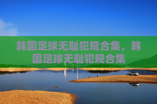 韩国足球无耻犯规合集,韩国足球无耻犯规合集 韩国足球无耻犯规合集,韩国足球无耻犯规合集