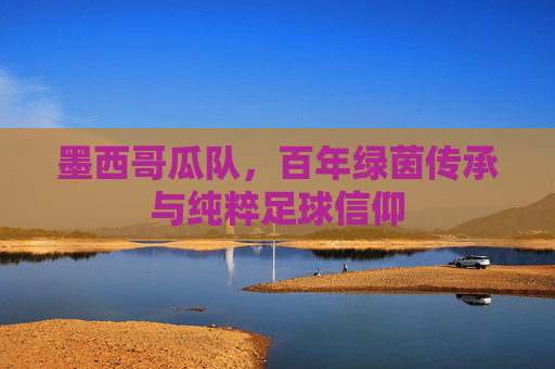 墨西哥瓜队，百年绿茵传承与纯粹足球信仰