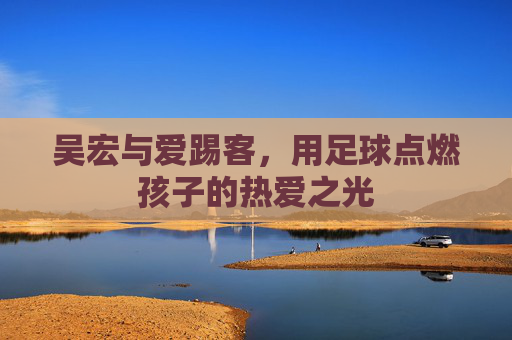 吴宏与爱踢客,用足球点燃孩子的热爱之光 吴宏与爱踢客,用足球点燃孩子的热爱之光