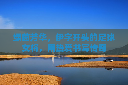 绿茵芳华，伊字开头的足球女将，用热爱书写传奇