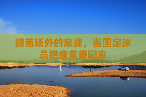 绿茵场外的家战，当国足球员把疲惫带回家