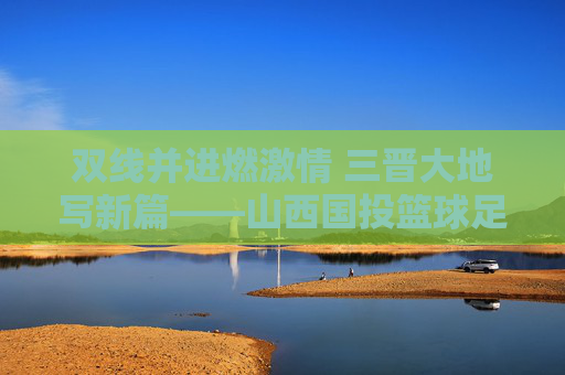 双线并进燃激情 三晋大地写新篇——山西国投篮球足球队的成长与担当