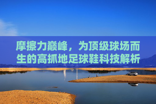 摩擦力巅峰，为顶级球场而生的高抓地足球鞋科技解析