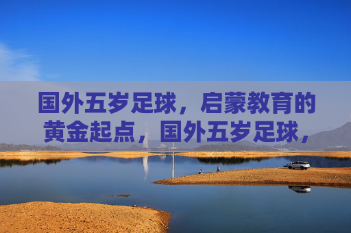 国外五岁足球，启蒙教育的黄金起点，国外五岁足球，启蒙教育的黄金起点