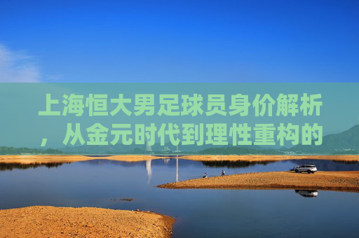 上海恒大男足球员身价解析，从金元时代到理性重构的价值变迁