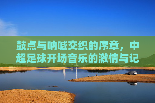 鼓点与呐喊交织的序章，中超足球开场音乐的激情与记忆