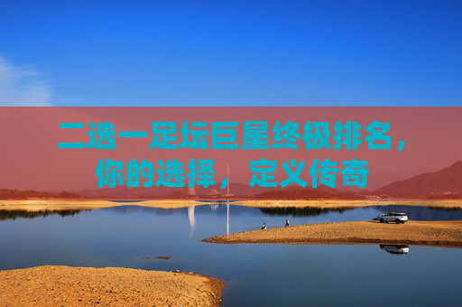 二选一足坛巨星终极排名，你的选择，定义传奇