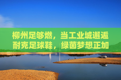 柳州足够燃,当工业城邂逅耐克足球鞋,绿茵梦想正加速 柳州足够燃,当工业城邂逅耐克足球鞋,绿茵梦想正加速