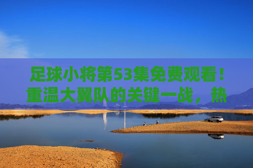 足球小将第53集免费观看！重温大翼队的关键一战，热血青春永不落幕