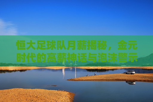 恒大足球队月薪揭秘，金元时代的高薪神话与泡沫警示