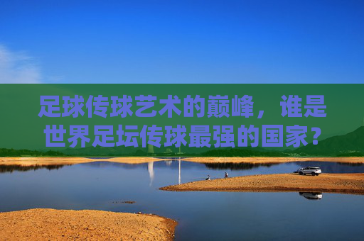 足球传球艺术的巅峰,谁是世界足坛传球最强的国家? 足球传球艺术的巅峰,谁是世界足坛传球最强的国家?