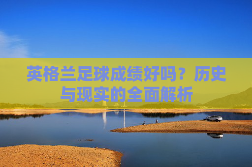 英格兰足球成绩好吗?历史与现实的全面解析 英格兰足球成绩好吗?历史与现实的全面解析