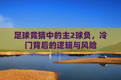 足球竞猜中的主2球负，冷门背后的逻辑与风险