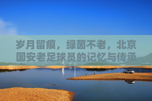 岁月留痕,绿茵不老,北京国安老足球员的记忆与传承,国安老球员,岁月留痕,绿茵传承 岁月留痕,绿茵不老,北京国安老足球员的记忆与传承,国安老球员,岁月留痕,绿茵传承