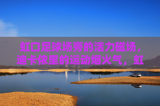 虹口足球场旁的活力磁场，迪卡侬里的运动烟火气，虹口足球场旁迪卡侬，运动烟火气的活力磁场