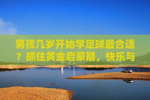 男孩几岁开始学足球最合适?抓住黄金启蒙期,快乐与成长同行 男孩几岁开始学足球最合适?抓住黄金启蒙期,快乐与成长同行