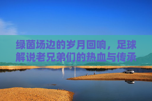 绿茵场边的岁月回响，足球解说老兄弟们的热血与传承，绿茵场边的岁月回响，老兄弟们的热血传承