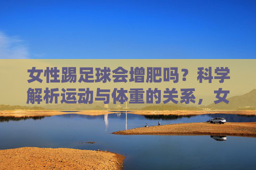 女性踢足球会增肥吗？科学解析运动与体重的关系，女性踢足球会增肥吗？科学解析运动与体重关系