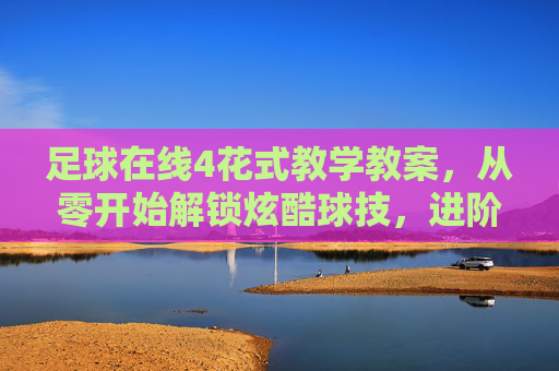 足球在线4花式教学教案，从零开始解锁炫酷球技，进阶你的足球魅力，足球在线4花式教学，从零解锁炫酷球技，进阶足球魅力