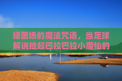 绿茵场的魔法咒语,当足球解说捡起巴拉巴拉小魔仙的魔棒,当足球解说捡起巴拉巴拉魔仙棒,绿茵场魔法咒语 绿茵场的魔法咒语,当足球解说捡起巴拉巴拉小魔仙的魔棒,当足球解说捡起巴拉巴拉魔仙棒,绿茵场魔法咒语