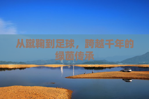 从蹴鞠到足球,跨越千年的绿茵传承 从蹴鞠到足球,跨越千年的绿茵传承