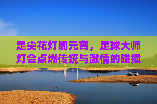 足尖花灯闹元宵，足球大师灯会点燃传统与激情的碰撞，足尖花灯闹元宵 足球点燃传统激情