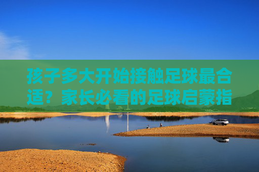 孩子多大开始接触足球最合适?家长必看的足球启蒙指南 孩子多大开始接触足球最合适?家长必看的足球启蒙指南