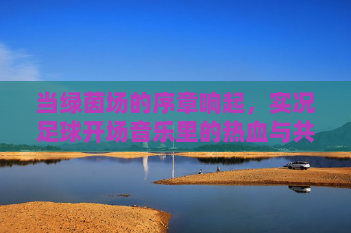 当绿茵场的序章响起,实况足球开场音乐里的热血与共鸣,绿茵序章,实况足球开场音乐的热血共鸣 当绿茵场的序章响起,实况足球开场音乐里的热血与共鸣,绿茵序章,实况足球开场音乐的热血共鸣