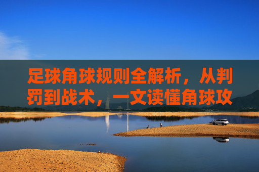 足球角球规则全解析，从判罚到战术，一文读懂角球攻防